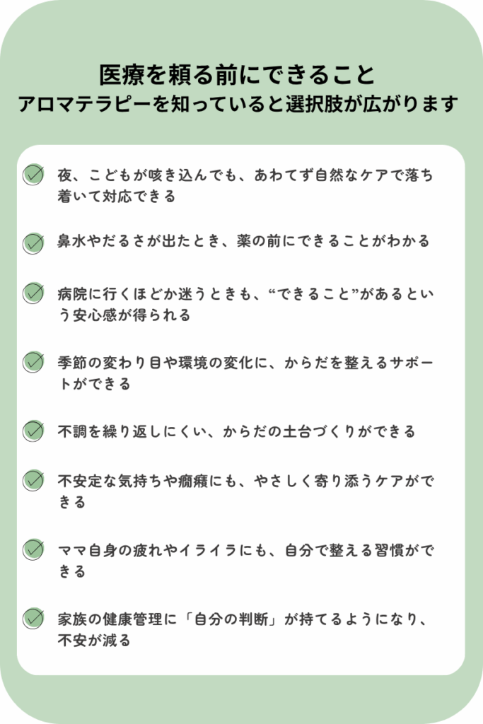 アロマテラピーを学ぶことで得られる、ママと家族のための具体的な安心感のリスト。夜の咳や鼻水、癇癪など日常の不調に自然なケアで対応できるようになり、体調管理に自信が持てるようになる内容。
